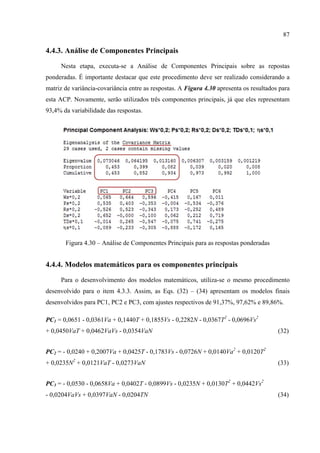 87
4.4.3. Análise de Componentes Principais
Nesta etapa, executa-se a Análise de Componentes Principais sobre as repostas
ponderadas. É importante destacar que este procedimento deve ser realizado considerando a
matriz de variância-covariância entre as respostas. A Figura 4.30 apresenta os resultados para
esta ACP. Novamente, serão utilizados três componentes principais, já que eles representam
93,4% da variabilidade das respostas.
 
Figura 4.30 – Análise de Componentes Principais para as respostas ponderadas
4.4.4. Modelos matemáticos para os componentes principais
Para o desenvolvimento dos modelos matemáticos, utiliza-se o mesmo procedimento
desenvolvido para o item 4.3.3. Assim, as Eqs. (32) – (34) apresentam os modelos finais
desenvolvidos para PC1, PC2 e PC3, com ajustes respectivos de 91,37%, 97,62% e 89,86%.
PC1 = 0,0651 - 0,0361Va + 0,1440T + 0,1855Vs - 0,2282N - 0,0367T2
- 0,0696Vs2
+ 0,0450VaT + 0,0462VaVs - 0,0354VaN (32)
PC2 = - 0,0240 + 0,2007Va + 0,0425T - 0,1783Vs - 0,0726N + 0,0140Va2
+ 0,0120T2
+ 0,0235N2
+ 0,0121VaT - 0,0273VaN (33)
PC3 = - 0,0530 - 0,0658Va + 0,0402T - 0,0899Vs - 0,0235N + 0,0130T2
+ 0,0442Vs2
- 0,0204VaVs + 0,0397VaN - 0,0204TN (34)
 