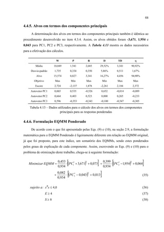 88
4.4.5. Alvos em termos dos componentes principais
A determinação dos alvos em termos dos componentes principais também é idêntica ao
procedimento desenvolvido no item 4.3.4. Assim, os alvos obtidos foram -3,671, 1,954 e
0,043 para PC1, PC2 e PC3, respectivamente. A Tabela 4.13 mostra os dados necessários
para a efetivação dos cálculos.
W P R D TD η
Média 10,849 1,541 2,685 29,52% 3,341 90,92%
Desvio-padrão 1,735 0,334 0,350 5,86% 0,511 1,67%
Alvo 15,574 0,827 3,341 16,27% 4,456 94,90%
Objetivo Max Min Max Min Max Max
Escore 2,724 -2,137 1,878 -2,261 2,184 2,372
Autovetor PC1 0,065 0,535 -0,526 0,652 -0,014 -0,089
Autovetor PC2 0,664 0,403 0,523 0,000 0,265 -0,233
Autovetor PC3 0,596 -0,353 -0,343 -0,100 -0,547 -0,305
Tabela 4.13 – Dados utilizados para o cálculo dos alvos em termos dos componentes
principais para as respostas ponderadas
4.4.6. Formulação EQMM Ponderado
De acordo com o que foi apresentado pelas Eqs. (9) e (10), na seção 2.9, a formulação
matemática para o EQMM Ponderado é ligeiramente diferente em relação ao EQMM original,
já que foi proposto, para este índice, um somatório dos EQMMs, sendo estes ponderados
pelos graus de explicação de cada componente. Assim, escrevendo as Eqs. (9) e (10) para o
problema de otimização deste trabalho, chega-se à seguinte formulação:
( )[ ] ( )[ ]064,0954,1
934,0
399,0
073,0671,3
934,0
453,0 2*
2
2*
1 +−⋅+++⋅= PCPCEQMMMinimizar
( )[ ]013,0043,0
934,0
082,0 2*
3 +−⋅+ PC (35)
sujeito a: xT
x ≤ 4,0 (36)
E ≥ 4 (37)
S ≥ 8 (38)
 