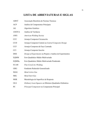ix
LISTA DE ABREVIATURAS E SIGLAS
ABNT Associação Brasileira de Normas Técnicas
ACP Análise de Componentes Principais
AG Algoritmo Genético
ANOVA Análise de Variância
AWS American Welding Society
CCC Arranjo Composto Circunscrito
CCD Arranjo Composto Central ou Central Composite Design
CCF Arranjo Composto de Face Centrada
CCI Arranjo Composto Inscrito
DOE Design of Experiments ou Projeto e Análise de Experimentos
EQMM Erro Quadrático Médio Multivariado
EQMMP Erro Quadrático Médio Multivariado Ponderado
FCAW Flux Cored Arc Welding
GRG Gradiente Reduzido Generalizado
MAG Metal Active Gas
MIG Metal Inert Gas
MSR Metodologia de Superfície de Resposta
OLS Ordinary Least Squares ou Mínimos Quadrados Ordinários
PC Principal Component ou Componente Principal
 
