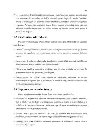 96
7. Os experimentos de confirmação mostraram que a maior diferença entre as respostas reais
e as respostas teóricas resultou em 5,48%, observado para a largura do cordão. Com isso,
obteve-se a validação dos resultados ótimos e também dos modelos desenvolvidos para as
respostas. Portanto, tais resultados fazem destes modelos expressões úteis para um
adequado controle do processo, na medida em que apresentam baixos erros quanto à
previsão das respostas.
5.2. Contribuições do trabalho
O desenvolvimento deste estudo permite atribuir para o presente trabalho as seguintes
contribuições:
− Obtenção de um procedimento otimizado para a soldagem com arame tubular que permite
a criação de superfícies com propriedades anti-corrosivas a partir de materiais de baixo
custo;
− Incorporação de respostas relacionadas à qualidade e produtividade ao estudo da soldagem
de revestimento de aços carbono com aços inoxidáveis;
− Obtenção de modelos matemáticos confiáveis que permitem controlar as respostas do
processo em função dos parâmetros de soldagem;
− Aprimoramento do EQMM como método de otimização, atribuindo ao mesmo
procedimentos adequados para a otimização de múltiplas respostas correlacionadas com
níveis de importância diferentes.
5.3. Sugestões para estudos futuros
Como sugestões para estudos futuros, ficam as seguintes considerações:
− Avaliação das propriedades finais dos revestimentos depositados na condição otimizada,
com o objetivo de verificar se a composição química, a dureza, a microestrutura e a
resistência à corrosão encontram-se dentro das especificações necessárias para suportar
ambientes de alto desgaste por corrosão;
− Análise, para o processo otimizado, do custo de produção dos revestimentos anti-
corrosivos, visando compará-los com os preços dos componentes de aços inoxidáveis;
− Emprego do EQMM Ponderado em outros problemas de otimização, visando testar a
aplicabilidade do método.
 