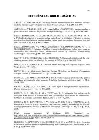 97
REFERÊNCIAS BIBLIOGRÁFICAS
ABBAS, G. e GHAZANFAR, U. Two-body abrasive wear studies of laser produced stainless
steel and stainless steel + SiC composite clads. Wear, v. 258, n. 1-4, p. 258-264, 2005.
ANJOS, M. A.; VILAR, R. e QIU, Y. Y. Laser cladding of ASTM S31254 stainless steel on a
plain carbon steel substrate. Surface & Coatings Technology, v. 92, n. 1-2, p. 142-149, 1997.
BALASUBRAMANIAN, V.; LAKSHMINARAYANAN, A. K.; VARAHAMOORTHY, R.
e BABU, S. Application of response surface methodology to prediction of dilution in plasma
transferred arc hardfacing of stainless steel on carbon steel. International Journal of Iron and
Steel Research, v. 16, n. 1, p. 44-53, 2009a.
BALASUBRAMANIAN, V.; VARAHAMOORTHY, R.;RAMACHANDRAN, C. S. e
MURALIDHARAN, C. Selection of welding process for hardfacing on carbon steels based an
quantitative and qualitative factors. International Journal of Advanced Manufacturing
Technology, v. 40, n. 9-10, p. 887-897, 2009b.
BAUTISTA, C.S.; RODRÍGUEZ, G. P. e FERRIERE, A. Numerical modelling of the solar
cladding process. Surface & Coatings Technology, v. 202, n. 9, p. 1594-1605, 2008.
BOX, G. E. P. e DRAPER, N. R. Empirical Model-Building and Response Surfaces. John
Wiley & Sons, 1987. 650p.
BRATCHELL, N. Multivariate Response Surface Modelling by Principal Components
Analysis. Journal of Chemometrics, v. 3, p. 579-588, 1989.
BUSACCA, G. P., MARSEGUERRA, M. e ZIO, E. Multi-objective optimization by genetic
algorithms: application to safety systems. Reliability Engineering & System Safety, v. 72, p.
59-74, 2001.
CH’NG, C. K.; QUAH, S. H. e LOW, H. C. Index Cpm in multiple response optimization.
Quality Engineering, v. 17, p. 165-171, 2005.
CORRÊA, C. A.; BRAGA, E. M. e TREVISAN, R. E. Influência dos parâmetros da
soldagem MIG pulsado e convencional nas características econômicas de revestimento.
Soldagem & Inspeção, Suplemento Técnico, ano 6, n. 4, p. 1-9, 2000.
CORREIA, D. S.; GONÇALVES, C. V.; CUNHA JUNIOR, S. S. e FERRARESI, V. A.
Comparison between genetic algorithms and response surface methodology in GMAW
welding optimization. Journal of Materials Processing Technology, v. 160, n. 1, p. 70-76,
2005.
ESAB. Arames tubulares OK. Catálogo, 2008. Disponível em:
http://www.esab.com.br/br/por/Produtos/consumiveis/tubulares/upload/1900280rev17_Catalo
goArameTubular_pt.pdf. Acesso em: 08/03/2010.
FERRIERE, A.; BAUTISTA, C. S.; RODRIGUEZ, G. P. e VAZQUEZ, A. J. Corrosion
resistance of stainless steel coatings elaborated by solar cladding process. Solar Energy, v. 80,
n. 10, p. 1338-1343, 2006.
 