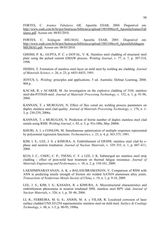 98
FORTES, C. Arames Tubulares OK. Apostila ESAB, 2004. Disponível em:
http://www.esab.com.br/br/por/Instrucao/biblioteca/upload/1901098rev0_ApostilaAramesTub
ulares.pdf. Acesso em: 08/03/2010.
FORTES, C. Soldagem MIG/MAG. Apostila ESAB, 2005. Disponível em:
http://www.esab.com.br/br/por/Instrucao/biblioteca/upload/1901104rev0_ApostilaSoldagem
MIGMAG.pdf. Acesso em: 08/03/2010.
GHOSH, P. K.; GUPTA, P. C. e GOYAL, V. K. Stainless steel cladding of structural steel
plate using the pulsed current GMAW process. Welding Journal, v. 77, n. 7, p. 307-314,
1998.
ISHIDA, T. Formation of stainless steel layer on mild steel by welding arc cladding. Journal
of Materials Science, v. 26, n. 23, p. 6431-6435, 1991.
JEFFUS, L. Welding: principles and applications. 5 ed. Australia: Delmar Learning, 2004.
904 p.
KACAR, R. e ACARER, M. An investigation on the explosive cladding of 316L stainless
steel-din-P355GH-steel. Journal of Materials Processing Technology, v. 152, n. 1, p. 91-96,
2004.
KANNAN, T. e MURUGAN, N. Effect of flux cored arc welding process parameters on
duplex stainless steel clad quality. Journal of Materials Processing Technology, v. 176, n. 1-
3, p. 230-239, 2006a.
KANNAN, T. e MURUGAN, N. Prediction of ferrite number of duplex stainless steel clad
metals using RSM. Welding Journal, v. 85, n. 5, p. 91s-100s, May 2006b.
KHURI, A. I. e CONLON, M. Simultaneous optimization of multiple responses represented
by polynomial regression functions. Technometrics, v. 23, n. 4, p. 363-375, 1981.
KIM, I. S.; LEE, J. S. e KIMURA, A. Embrittlement of ER309L stainless steel clad by s-
phase and neutron irradiation. Journal of Nuclear Materials, v. 329–333, n. 1, p. 607–611,
2004.
KUO, I. C.; CHOU, C. P.; TSENG, C. F. e LEE, I. K. Submerged arc stainless steel strip
cladding - effect of post-weld heat treatment on thermal fatigue resistance. Journal of
Materials Engineering and Performance, v. 18, n. 2, p. 154-161, 2009.
LAKSHMINARAYANAN, A. K. e BALASUBRAMANIAN, V. Comparison of RSM with
ANN in predicting tensile strength of friction stir welded AA7039 aluminium alloy joints.
Transactions of Nonferrous Metals Society of China, v. 19, n. 1, p. 9-18, 2009.
LEE, J. S.; KIM, I. S.; KASADA, R. e KIMURA, A. Microstructural characteristics and
embrittlement phenomena in neutron irradiated 309L stainless steel RPV clad. Journal of
Nuclear Materials, v. 326, n. 1, p. 38–46, 2004.
LI, R.; FERREIRA, M. G. S.; ANJOS, M. A. e VILAR, R. Localized corrosion of laser
surface cladded UNS S31254 superaustenitic stainless steel on mild steel. Surface & Coatings
Technology, v. 88, n. 1-3, p. 90-95, 1996a.
 