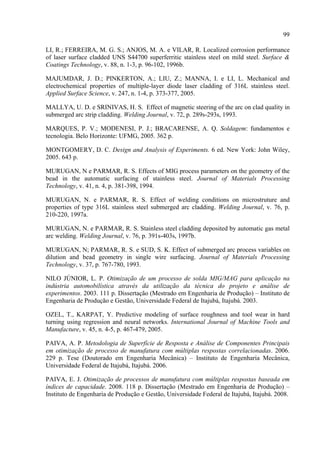 99
LI, R.; FERREIRA, M. G. S.; ANJOS, M. A. e VILAR, R. Localized corrosion performance
of laser surface cladded UNS S44700 superferritic stainless steel on mild steel. Surface &
Coatings Technology, v. 88, n. 1-3, p. 96-102, 1996b.
MAJUMDAR, J. D.; PINKERTON, A.; LIU, Z.; MANNA, I. e LI, L. Mechanical and
electrochemical properties of multiple-layer diode laser cladding of 316L stainless steel.
Applied Surface Science, v. 247, n. 1-4, p. 373-377, 2005.
MALLYA, U. D. e SRINIVAS, H. S. Effect of magnetic steering of the arc on clad quality in
submerged arc strip cladding. Welding Journal, v. 72, p. 289s-293s, 1993.
MARQUES, P. V.; MODENESI, P. J.; BRACARENSE, A. Q. Soldagem: fundamentos e
tecnologia. Belo Horizonte: UFMG, 2005. 362 p.
MONTGOMERY, D. C. Design and Analysis of Experiments. 6 ed. New York: John Wiley,
2005. 643 p.
MURUGAN, N e PARMAR, R. S. Effects of MIG process parameters on the geometry of the
bead in the automatic surfacing of stainless steel. Journal of Materials Processing
Technology, v. 41, n. 4, p. 381-398, 1994.
MURUGAN, N. e PARMAR, R. S. Effect of welding conditions on microstruture and
properties of type 316L stainless steel submerged arc cladding. Welding Journal, v. 76, p.
210-220, 1997a.
MURUGAN, N. e PARMAR, R. S. Stainless steel cladding deposited by automatic gas metal
arc welding. Welding Journal, v. 76, p. 391s-403s, 1997b.
MURUGAN, N; PARMAR, R. S. e SUD, S. K. Effect of submerged arc process variables on
dilution and bead geometry in single wire surfacing. Journal of Materials Processing
Technology, v. 37, p. 767-780, 1993.
NILO JÚNIOR, L. P. Otimização de um processo de solda MIG/MAG para aplicação na
indústria automobilística através da utilização da técnica do projeto e análise de
experimentos. 2003. 111 p. Dissertação (Mestrado em Engenharia de Produção) – Instituto de
Engenharia de Produção e Gestão, Universidade Federal de Itajubá, Itajubá. 2003.
OZEL, T., KARPAT, Y. Predictive modeling of surface roughness and tool wear in hard
turning using regression and neural networks. International Journal of Machine Tools and
Manufacture, v. 45, n. 4-5, p. 467-479, 2005.
PAIVA, A. P. Metodologia de Superfície de Resposta e Análise de Componentes Principais
em otimização de processo de manufatura com múltiplas respostas correlacionadas. 2006.
229 p. Tese (Doutorado em Engenharia Mecânica) – Instituto de Engenharia Mecânica,
Universidade Federal de Itajubá, Itajubá. 2006.
PAIVA, E. J. Otimização de processos de manufatura com múltiplas respostas baseada em
índices de capacidade. 2008. 118 p. Dissertação (Mestrado em Engenharia de Produção) –
Instituto de Engenharia de Produção e Gestão, Universidade Federal de Itajubá, Itajubá. 2008.
 