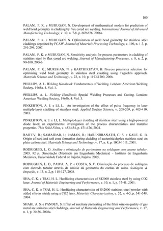 100
PALANI, P. K. e MURUGAN, N. Development of mathematical models for prediction of
weld bead geometry in cladding by flux cored arc welding. International Journal of Advanced
Manufacturing Technology, v. 30, n. 7-8, p. 669-676, 2006a.
PALANI, P. K. e MURUGAN, N. Optimization of weld bead geometry for stainless steel
claddings deposited by FCAW. Journal of Materials Processing Technology, v. 190, n. 1-3, p.
291-299, 2007.
PALANI, P. K. e MURUGAN, N. Sensitivity analysis for process parameters in cladding of
stainless steel by flux cored arc welding. Journal of Manufacturing Processes, v. 8, n. 2, p.
90-100, 2006b.
PALANI, P. K.; MURUGAN, N. e KARTHIKEYAN, B. Process parameter selection for
optimising weld bead geometry in stainless steel cladding using Taguchi's approach.
Materials Science and Technology, v. 22, n. 10, p. 1193-1200, 2006.
PHILLIPS, A. L. Welding Handbook: Fundamentals of Welding. London: American Welding
Society, 1965a. 4. Vol. 1.
PHILLIPS, A. L. Welding Handbook: Special Welding Processes and Cutting. London:
American Welding Society, 1965b. 4. Vol. 3.
PINKERTON, A. J. e LI, L. An investigation of the effect of pulse frequency in laser
multiple-layer cladding of stainless steel. Applied Surface Science, v. 208-209, p. 405-410,
2003.
PINKERTON, A. J. e LI, L. Multiple-layer cladding of stainless steel using a high-powered
diode laser: an experimental investigation of the process characteristics and material
properties. Thin Solid Films, v. 453-454, p. 471-476, 2004.
RAJEEV, R.; SAMAJDAR, I.; RAMAN, R.; HARENDRANATH, C. S. e KALE, G. B.
Origin of hard and soft zone formation during cladding of austenitic/duplex stainless steel on
plain carbon steel. Materials Science and Technology, v. 17, n. 8, p. 1005-1011, 2001.
RODRIGUES, L. O. Análise e otimização de parâmetros na soldagem com arame tubular.
2005. 82 p. Dissertação (Mestrado em Engenharia Mecânica) – Instituto de Engenharia
Mecânica, Universidade Federal de Itajubá, Itajubá. 2005.
RODRIGUES, L. O., PAIVA, A. P. e COSTA, S. C. Otimização do processo de soldagem
com eletrodo tubular através da análise da geometria do cordão de solda. Soldagem &
Inspeção, v. 13, n. 2, p. 118-127, 2008.
SHA, C. K. e TSAI, H. L. Hardfacing characteristics of S42000 stainless steel by using CO2
laser. Journal of Materials Engineering and Performance, v. 10, n. 1, p. 37-41, 2001.
SHA, C. K. e TSAI, H. L. Hardfacing characteristics of S42000 stainless steel powder with
added silicon nitride using a CO2 laser. Materials Characterization, v. 52, n. 4-5, p. 341-348,
2004.
SHAHI, A. S. e PANDEY, S. Effect of auxiliary preheating of the filler wire on quality of gas
metal arc stainless steel claddings. Journal of Materials Engineering and Performance, v. 17,
n. 1, p. 30-36, 2008a.
 