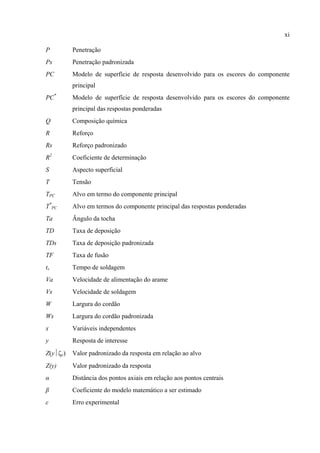 xi
P Penetração
Ps Penetração padronizada
PC Modelo de superfície de resposta desenvolvido para os escores do componente
principal
PC*
Modelo de superfície de resposta desenvolvido para os escores do componente
principal das respostas ponderadas
Q Composição química
R Reforço
Rs Reforço padronizado
R2
Coeficiente de determinação
S Aspecto superficial
T Tensão
TPC Alvo em termo do componente principal
T*
PC Alvo em termos do componente principal das respostas ponderadas
Ta Ângulo da tocha
TD Taxa de deposição
TDs Taxa de deposição padronizada
TF Taxa de fusão
ts Tempo de soldagem
Va Velocidade de alimentação do arame
Vs Velocidade de soldagem
W Largura do cordão
Ws Largura do cordão padronizada
x Variáveis independentes
y Resposta de interesse
Z(y⏐ζy) Valor padronizado da resposta em relação ao alvo
Z(y) Valor padronizado da resposta
α Distância dos pontos axiais em relação aos pontos centrais
β Coeficiente do modelo matemático a ser estimado
ε Erro experimental
 