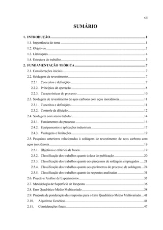 xii
SUMÁRIO
1.  INTRODUÇÃO....................................................................................................................1 
1.1. Importância do tema .......................................................................................................1 
1.2. Objetivos.........................................................................................................................3 
1.3. Limitações.......................................................................................................................4 
1.4. Estrutura do trabalho.......................................................................................................5 
2.  FUNDAMENTAÇÃO TEÓRICA......................................................................................7 
2.1. Considerações iniciais ....................................................................................................7 
2.2. Soldagem de revestimento..............................................................................................7 
2.2.1.  Conceitos e definições...........................................................................................7 
2.2.2.  Princípios de operação ..........................................................................................8 
2.2.3.  Características do processo .................................................................................10 
2.3. Soldagem de revestimento de aços carbono com aços inoxidáveis..............................11 
2.3.1.  Conceitos e definições.........................................................................................11 
2.3.2.  Controle da diluição ............................................................................................12 
2.4. Soldagem com arame tubular .......................................................................................14 
2.4.1.  Fundamentos do processo ...................................................................................14 
2.4.2.  Equipamentos e aplicações industriais................................................................17 
2.4.3.  Vantagens e limitações........................................................................................19 
2.5. Pesquisas anteriores relacionadas à soldagem de revestimento de aços carbono com
aços inoxidáveis...................................................................................................................19 
2.5.1.  Objetivos e critérios de busca..............................................................................19 
2.5.2.  Classificação dos trabalhos quanto à data de publicação....................................20 
2.5.3.  Classificação dos trabalhos quanto aos processos de soldagem empregados .....21 
2.5.4.  Classificação dos trabalhos quanto aos parâmetros do processo de soldagem ...24 
2.5.5.  Classificação dos trabalhos quanto às respostas analisadas................................31 
2.6. Projeto e Análise de Experimentos...............................................................................33 
2.7. Metodologia de Superfície de Resposta .......................................................................36 
2.8. Erro Quadrático Médio Multivariado ...........................................................................38 
2.9. Proposta de ponderação das respostas para o Erro Quadrático Médio Multivariado...41 
2.10.  Algoritmo Genético................................................................................................44 
2.11.  Considerações finais...............................................................................................47 
 