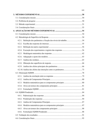 xiii
3.  MÉTODO EXPERIMENTAL..........................................................................................50 
3.1. Considerações iniciais ..................................................................................................50 
3.2. Problema de pesquisa ...................................................................................................50 
3.3. Método experimental....................................................................................................51 
3.4. Considerações finais.....................................................................................................53 
4.  APLICAÇÃO DO MÉTODO EXPERIMENTAL .........................................................54 
4.1. Considerações iniciais ..................................................................................................54 
4.2. Metodologia de Superfície de Resposta .......................................................................54 
4.2.1.  Definição dos parâmetros e fixação dos níveis de trabalho ................................54 
4.2.2.  Escolha das respostas de interesse ......................................................................55 
4.2.3.  Definição da matriz experimental .......................................................................56 
4.2.4.  Execução dos experimentos e registro das respostas ..........................................56 
4.2.5.  Modelagem matemática das respostas ................................................................62 
4.2.6.  Adequação e ajuste dos modelos.........................................................................63 
4.2.7.  Análise dos resíduos............................................................................................65 
4.2.8.  Obtenção das superfícies de resposta..................................................................66 
4.2.9.  Análise dos efeitos principais dos parâmetros ....................................................66 
4.2.10. Análise dos efeitos das interações entre os parâmetros.......................................73 
4.3. Otimização EQMM ......................................................................................................78 
4.3.1.  Análise da correlação entre as respostas .............................................................79 
4.3.2.  Análise de Componentes Principais....................................................................80 
4.3.3.  Modelos matemáticos para os componentes principais ......................................80 
4.3.4.  Alvos em termos dos componentes principais ....................................................81 
4.3.5.  Formulação EQMM ............................................................................................81 
4.4. EQMM Ponderado........................................................................................................84 
4.4.1.  Padronização das respostas .................................................................................84 
4.4.2.  Ponderação das respostas ....................................................................................84 
4.4.3.  Análise de Componentes Principais....................................................................87 
4.4.4.  Modelos matemáticos para os componentes principais ......................................87 
4.4.5.  Alvos em termos dos componentes principais ....................................................88 
4.4.6.  Formulação EQMM Ponderado ..........................................................................88 
4.5. Validação dos resultados ..............................................................................................91 
4.6. Considerações finais.....................................................................................................93 
 
