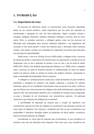 1
1. INTRODUÇÃO
1.1. Importância do tema
Os processos de fabricação sempre se caracterizaram como elementos importantes
dentro de um sistema produtivo, sendo responsáveis por boa parte das operações de
transformação e agregação de valor dos bens produzidos. Alguns exemplos incluem a
usinagem, soldagem, forjamento, fundição, laminação, trefilação e extrusão, além de vários
outros. Entre os exemplos anteriores, a soldagem aparece como um dos processos de
fabricação mais empregados pelos diversos ambientes industriais e sua importância está
associada ao fato desta permitir a união dos materiais para a fabricação desde estruturas
simples, como grades e portões, até a produção de componentes necessários para aplicações
com alto grau de responsabilidade.
Sendo assim, a American Welding Society (AWS) define a soldagem como o processo
de junção que produz a coalescência dos materiais pelo seu aquecimento a elevados níveis de
temperatura, com ou sem a aplicação de pressão e com ou sem o uso de metal de adição
(PHILLIPS, 1965a). Uma definição apresentada por Marques et al. (2005) coloca a soldagem
como o processo de união de materiais baseado no estabelecimento de forças de ligação
química de natureza similar às atuantes no interior dos próprios materiais, assegurando na
junta a continuidade das propriedades físicas e químicas.
A soldagem é o principal processo usado para a união permanente de peças metálicas,
permitindo a montagem de conjuntos com rapidez, segurança e economia de material.
Entretanto, apesar de ser considerada classicamente como um processo de união, verifica-se
que nos últimos anos vários processos de soldagem vêm sendo utilizados para a deposição de
material sobre uma determinada superfície com a finalidade de recuperar peças desgastadas
ou para a formação de um revestimento com características especiais. Tal aplicação
caracteriza o que chamamos de soldagem de revestimento.
A possibilidade de deposição de material para a criação de superfícies com
características especiais tem feito da soldagem de revestimento uma aplicação crescente em
vários tipos de indústrias. Este interesse é justificado pelo fato de que revestimentos com
propriedades e dimensões desejadas podem ser produzidos de forma rápida e econômica,
através de um procedimento de soldagem.
Considerando os vários tipos de materiais para revestimentos, os aços inoxidáveis se
mostram como uma das aplicações mais frequentes. Para estes casos, aços inoxidáveis são
 