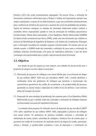 3
Genético (AG) vêm sendo constantemente empregados. Da mesma forma, a utilização de
ferramentas estatísticas sofisticadas como o Projeto e Análise de Experimentos permite uma
ampla compreensão a respeito de um dado fenômeno, o que tem contribuído substancialmente
para a melhoria da eficiência dos processos e aumento dos níveis de qualidades dos produtos.
Apesar de inúmeras vantagens, os métodos de otimização tradicionais podem conduzir a
resultados ótimos inapropriados quando se trata da otimização de múltiplas características
correlacionadas. Diante desta necessidade, o Erro Quadrático Médio Multivariado (EQMM)
foi desenvolvido recentemente por Paiva (2008), sendo esta uma ferramenta que combina as
técnicas da Metodologia de Superfície de Resposta e da Análise de Componentes Principais
para a otimização simultânea de múltiplas respostas correlacionadas. No entanto, por ser um
método recente, o EQMM ainda não contempla a atribuição de pesos para a otimização de
múltiplas respostas correlacionadas com graus de importância diferentes, o que faz desta
constatação uma oportunidade para o estudo e aprimoramento desta ferramenta.
1.2. Objetivos
Em função do que foi exposto no item anterior, este trabalho foi desenvolvido com o
propósito de cumprir com dois objetivos principais:
1º) Otimização do processo de soldagem com arame tubular para o revestimento de chapas
de aço carbono ABNT 1020 com aço inoxidável ABNT 316L, visando identificar a
combinação ótima dos parâmetros de soldagem que permitam a maximização das
características geométricas do cordão de revestimento e da produtividade do processo,
garantindo ao mesmo tempo a deposição de cordões livres de defeitos e com mínimas
falhas de formação da escória.
2º) Proposição de uma estratégia de ponderação das respostas para o Erro Quadrático Médio
Multivariado, já que o método ainda não contempla a otimização de múltiplas respostas
correlacionadas com graus de importância diferentes.
A condução desta pesquisa foi realizada através da deposição de aço inoxidável ABNT
316L sobre superfícies de aço carbono ABNT 1020, empregando o processo de soldagem
com arame tubular. Os parâmetros do processo estudados incluíram a velocidade de
alimentação do arame, tensão, velocidade de soldagem e distância bico de contato peça. A
geometria do cordão de revestimento foi analisada através da largura do cordão, penetração,
reforço e diluição. A produtividade considerou a taxa de deposição e o rendimento do
 