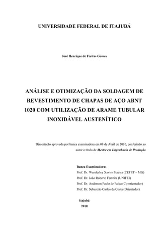 UNIVERSIDADE FEDERAL DE ITAJUBÁ
José Henrique de Freitas Gomes
ANÁLISE E OTIMIZAÇÃO DA SOLDAGEM DE
REVESTIMENTO DE CHAPAS DE AÇO ABNT
1020 COM UTILIZAÇÃO DE ARAME TUBULAR
INOXIDÁVEL AUSTENÍTICO
Dissertação aprovada por banca examinadora em 08 de Abril de 2010, conferindo ao
autor o título de Mestre em Engenharia de Produção
Banca Examinadora:
Prof. Dr. Wanderley Xavier Pereira (CEFET – MG)
Prof. Dr. João Roberto Ferreira (UNIFEI)
Prof. Dr. Anderson Paulo de Paiva (Co-orientador)
Prof. Dr. Sebastião Carlos da Costa (Orientador)
Itajubá
2010
 