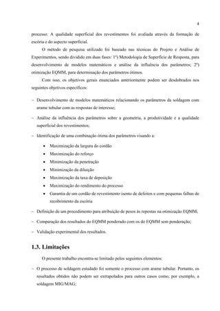 4
processo. A qualidade superficial dos revestimentos foi avaliada através da formação de
escória e do aspecto superficial.
O método de pesquisa utilizado foi baseado nas técnicas do Projeto e Análise de
Experimentos, sendo dividido em duas fases: 1º) Metodologia de Superfície de Resposta, para
desenvolvimento de modelos matemáticos e análise da influência dos parâmetros; 2º)
otimização EQMM, para determinação dos parâmetros ótimos.
Com isso, os objetivos gerais enunciados anteriormente podem ser desdobrados nos
seguintes objetivos específicos:
− Desenvolvimento de modelos matemáticos relacionando os parâmetros da soldagem com
arame tubular com as respostas de interesse;
− Análise da influência dos parâmetros sobre a geometria, a produtividade e a qualidade
superficial dos revestimentos;
− Identificação de uma combinação ótima dos parâmetros visando a:
• Maximização da largura do cordão
• Maximização do reforço
• Minimização da penetração
• Minimização da diluição
• Maximização da taxa de deposição
• Maximização do rendimento do processo
• Garantia de um cordão de revestimento isento de defeitos e com pequenas falhas de
recobrimento da escória
− Definição de um procedimento para atribuição de pesos às repostas na otimização EQMM;
− Comparação dos resultados do EQMM ponderado com os do EQMM sem ponderação;
− Validação experimental dos resultados.
1.3. Limitações
O presente trabalho encontra-se limitado pelos seguintes elementos:
− O processo de soldagem estudado foi somente o processo com arame tubular. Portanto, os
resultados obtidos não podem ser extrapolados para outros casos como, por exemplo, a
soldagem MIG/MAG;
 