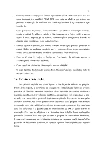 5
− Os únicos materiais empregados foram o aço carbono ABNT 1020 como metal base e o
arame tubular de aço inoxidável ABNT 316L como metal de adição, o que também não
permite a extrapolação dos resultados para outras especificações de aços carbono ou aços
inoxidáveis;
− Como parâmetros do processo, foram analisados a velocidade de alimentação do arame,
tensão, velocidade de soldagem e distância bico de contato peça. Outras variáveis como o
ângulo da tocha, o tipo de gás de proteção, a vazão do gás de proteção ou o diâmetro do
eletrodo foram considerados como parâmetros fixos;
− Entre as repostas do processo, este trabalho se propôs à otimização apenas da geometria, da
produtividade e da qualidade superficial dos revestimentos. Sendo assim, propriedades
como a dureza, microestrutura e resistência à corrosão não foram analisadas;
− Entre as técnicas do Projeto e Análise de Experimento, foi utilizado somente a
Metodologia de Superfície de Resposta;
− Como método de otimização, foi empregado somente o EQMM;
− O único algoritmo de otimização utilizado foi o Algoritmo Genético, executado a partir de
softwares comerciais.
1.4. Estrutura do trabalho
Este primeiro capítulo teve como objetivo a introdução do problema de pesquisa.
Dentro desta proposta, a importância da soldagem foi contextualizada frente aos diversos
processos de fabricação existentes. Entre suas várias aplicações, procurou-se introduzir a
relevância da soldagem de revestimento na obtenção de superfícies com propriedades de anti-
corrosão e as características que tem feito desta uma aplicação de crescente interesse pelos
ambientes industriais. Os fatores que motivaram a realização desta pesquisa foram também
apresentados, entre eles a viabilidade econômica do processo de revestimento de aços carbono
com aços inoxidáveis e a possibilidade de aprimoramento do EQMM como método de
otimização. Com isso, os objetivos e as limitações deste trabalho foram estabelecidos
juntamente com uma breve descrição de como a pesquisa foi desenvolvida. Finalmente,
levando em consideração o que foi discutido anteriormente e para que os objetivos definidos
pudessem ser devidamente alcançados, os capítulos seguintes foram organizados da seguinte
forma:
 