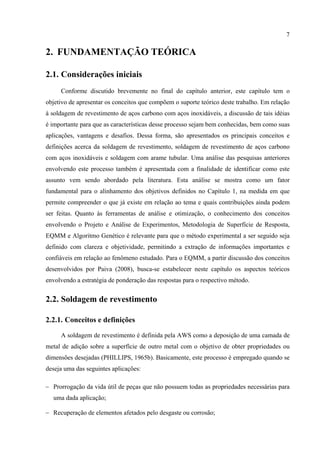 7
2. FUNDAMENTAÇÃO TEÓRICA
2.1. Considerações iniciais
Conforme discutido brevemente no final do capítulo anterior, este capítulo tem o
objetivo de apresentar os conceitos que compõem o suporte teórico deste trabalho. Em relação
à soldagem de revestimento de aços carbono com aços inoxidáveis, a discussão de tais idéias
é importante para que as características desse processo sejam bem conhecidas, bem como suas
aplicações, vantagens e desafios. Dessa forma, são apresentados os principais conceitos e
definições acerca da soldagem de revestimento, soldagem de revestimento de aços carbono
com aços inoxidáveis e soldagem com arame tubular. Uma análise das pesquisas anteriores
envolvendo este processo também é apresentada com a finalidade de identificar como este
assunto vem sendo abordado pela literatura. Esta análise se mostra como um fator
fundamental para o alinhamento dos objetivos definidos no Capítulo 1, na medida em que
permite compreender o que já existe em relação ao tema e quais contribuições ainda podem
ser feitas. Quanto às ferramentas de análise e otimização, o conhecimento dos conceitos
envolvendo o Projeto e Análise de Experimentos, Metodologia de Superfície de Resposta,
EQMM e Algoritmo Genético é relevante para que o método experimental a ser seguido seja
definido com clareza e objetividade, permitindo a extração de informações importantes e
confiáveis em relação ao fenômeno estudado. Para o EQMM, a partir discussão dos conceitos
desenvolvidos por Paiva (2008), busca-se estabelecer neste capítulo os aspectos teóricos
envolvendo a estratégia de ponderação das respostas para o respectivo método.
2.2. Soldagem de revestimento
2.2.1. Conceitos e definições
A soldagem de revestimento é definida pela AWS como a deposição de uma camada de
metal de adição sobre a superfície de outro metal com o objetivo de obter propriedades ou
dimensões desejadas (PHILLIPS, 1965b). Basicamente, este processo é empregado quando se
deseja uma das seguintes aplicações:
− Prorrogação da vida útil de peças que não possuem todas as propriedades necessárias para
uma dada aplicação;
− Recuperação de elementos afetados pelo desgaste ou corrosão;
 