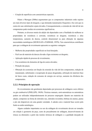 8
− Criação de superfícies com características especiais.
Palani e Murugan (2006a) argumentam que os componentes industriais estão sujeitos
aos mais diversos tipos de desgaste, o que demanda manutenções frequentes e faz com que os
custos de suas substituições sejam elevados. Consequentemente, a extensão da vida útil de tais
componentes pode resultar em economias significativas.
Portanto, os diversos metais de adição são depositados com a finalidade de melhorar as
propriedades de resistência à corrosão, resistência ao desgaste, resistência a altas
temperaturas, aumento da dureza, controle dimensional ou para obtenção de algumas
necessidades metalúrgicas (MURUGAN e PARMAR, 1997b). Tais características contribuem
para que a soldagem de revestimento apresente as seguintes vantagens:
− Melhoria das propriedades superficiais no local desejado;
− Fácil uso de materiais de dureza elevada e ligas resistentes ao desgaste;
− Aplicação rápida do processo de revestimento;
− Uso econômico de elementos de liga de custos elevados;
− Proteção das peças;
− Obtenção de economias em função da extensão da vida útil dos componentes, redução de
manutenção, substituição e recuperação de peças desgastadas, utilização de materiais base
de baixo custo, redução do consumo de energia em serviço, aumento da eficiência dos
componentes.
2.2.2. Princípios de operação
Os revestimentos são geralmente depositados por processos de soldagem a arco elétrico
ou gás combustível (PHILLIPS, 1965b). Técnicas manuais, semi-automáticas ou automáticas
podem ser utilizadas independentemente do processo empregado. Quanto aos materiais de
adição, compostos na forma de eletrodos nus, eletrodos revestidos, bobinas de arames, pastas
e pós são disponíveis em uma grande variedade. A adesão com o material base ocorre pela
fusão ou união metalúrgica.
Alguns cuidados importantes no uso da soldagem de revestimento devem ser tomados
em relação à geometria da peça, custo do procedimento de soldagem, desenvolvimento de
trincas ou distorções a partir das tensões térmicas de soldagem e a qualidade desejada do
 