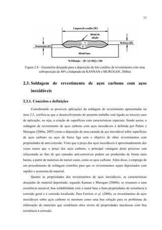 11
Figura 2.4 – Geometria desejada para a deposição de três cordões de revestimento com uma
sobreposição de 40% (Adaptado de KANNAN e MURUGAN, 2006a)
2.3. Soldagem de revestimento de aços carbono com aços
inoxidáveis
2.3.1. Conceitos e definições
Considerando as possíveis aplicações da soldagem de revestimento apresentadas no
item 2.2, verifica-se que o desenvolvimento do presente trabalho está ligado ao terceiro caso
de aplicação, ou seja, a criação de superfícies com características especiais. Sendo assim, a
soldagem de revestimento de aços carbono com aços inoxidáveis é definida por Palani e
Murugan (2006a, 2007) como a deposição de uma camada de aço inoxidável sobre superfícies
de aços carbono ou aços de baixa liga com o objetivo de obter revestimentos com
propriedades de anti-corrosão. Visto que o preço dos aços inoxidáveis é aproximadamente dez
vezes maior que o preço dos aços carbono, a principal vantagem deste processo está
relacionada ao fato de que camadas anti-corrosivas podem ser produzidas de forma mais
barata, a partir de materiais de menor custo, como os aços carbono. Além disso, o emprego de
um procedimento de soldagem contribui para que os revestimentos sejam depositados com
rapidez e economia de material.
Quanto às propriedades dos revestimentos de aços inoxidáveis, as características
desejadas do material depositado, segundo Kannan e Murugan (2006b), se resumem a uma
resistência razoável, boa soldabilidade com o metal base e boas propriedades de resistência à
corrosão geral e à corrosão localizada. Para Ferriere et al. (2006), os revestimentos de aços
inoxidáveis sobre aços carbono se mostram como uma boa solução para os problemas de
elaboração de materiais que combinem altos níveis de propriedades mecânicas com boa
resistência à corrosão.
 