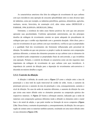 12
As características anteriores têm feito da soldagem de revestimento de aços carbono
com aços inoxidáveis uma operação de crescente aplicabilidade entre os mais diversos tipos
de indústrias, como por exemplo, as indústrias petrolíferas, químicas, alimentícias, agrícolas,
nucleares, navais, ferroviária, de construção civil, além várias outras (MURUGAN e
PARMAR, 1994; KANNAN e MURUGAN, 2006a).
Entretanto, a existência de todos esses fatores positivos faz com que este processo
apresente suas peculiaridades. Conforme apresentado anteriormente, um dos principais
desafios da soldagem de revestimento consiste no ajuste adequado do procedimento de
soldagem para que o cordão seja depositado com a geometria desejada. Além disso, para o
caso de revestimentos de aços carbono com aços inoxidáveis, verifica-se que as propriedades
e a qualidade final dos revestimentos são fortemente influenciadas pelo percentual de
diluição. Na medida em que este processo se propõe à união de materiais com composições
químicas diferentes, a mistura dos elementos presentes no aço carbono com os elementos do
aço inoxidável pode comprometer as propriedades finais de anti-corrosão, o que inviabiliza
esta operação. Portanto, o controle da diluição se caracteriza como um dos requisitos mais
importantes da soldagem de revestimento de aços carbono com aços inoxidáveis. A
importância do controle da diluição para a deposição de revestimentos anti-corrosivos é
discutida em maiores detalhes a seguir.
2.3.2. Controle da diluição
A diluição é definida, de acordo com a Figura 2.5 como a relação entre a área de
penetração e a área total da seção transversal do cordão de solda. Assim, o aumento da
penetração provoca o aumento da área de penetração e esta, consequentemente, aumenta o
nível de diluição. No caso da união de materiais diferentes, o aumento da diluição faz com
que exista uma maior difusão entre os elementos presentes na composição química dos
respectivos materiais. A Figura 2.5 ilustra a afirmação anterior, indicando que a união de
materiais com composições químicas diferentes tende a difundir os elementos entre o metal
base e do metal de adição, o que pode resultar na formação de novos compostos (Figura
2.5a). Dessa forma, o aumento da penetração e, consequentemente, da diluição, faz com que a
região de contato entre os materiais também aumente, resultando em uma maior difusão entre
os seus elementos (Figura 2.5b).
 