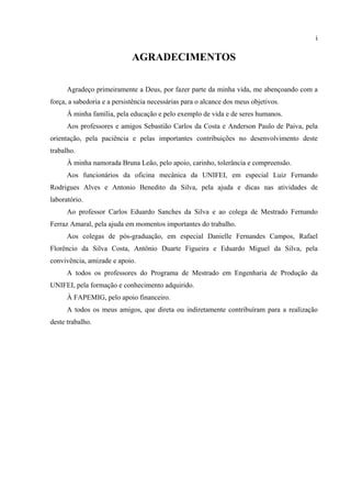 i
AGRADECIMENTOS
Agradeço primeiramente a Deus, por fazer parte da minha vida, me abençoando com a
força, a sabedoria e a persistência necessárias para o alcance dos meus objetivos.
À minha família, pela educação e pelo exemplo de vida e de seres humanos.
Aos professores e amigos Sebastião Carlos da Costa e Anderson Paulo de Paiva, pela
orientação, pela paciência e pelas importantes contribuições no desenvolvimento deste
trabalho.
À minha namorada Bruna Leão, pelo apoio, carinho, tolerância e compreensão.
Aos funcionários da oficina mecânica da UNIFEI, em especial Luiz Fernando
Rodrigues Alves e Antonio Benedito da Silva, pela ajuda e dicas nas atividades de
laboratório.
Ao professor Carlos Eduardo Sanches da Silva e ao colega de Mestrado Fernando
Ferraz Amaral, pela ajuda em momentos importantes do trabalho.
Aos colegas de pós-graduação, em especial Danielle Fernandes Campos, Rafael
Florêncio da Silva Costa, Antônio Duarte Figueira e Eduardo Miguel da Silva, pela
convivência, amizade e apoio.
A todos os professores do Programa de Mestrado em Engenharia de Produção da
UNIFEI, pela formação e conhecimento adquirido.
À FAPEMIG, pelo apoio financeiro.
A todos os meus amigos, que direta ou indiretamente contribuíram para a realização
deste trabalho.
 