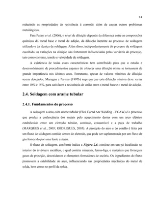 14
reduzindo as propriedades de resistência à corrosão além de causar outros problemas
metalúrgicos.
Para Palani et al. (2006), o nível de diluição depende da diferença entre as composições
químicas do metal base e metal de adição, da diluição inerente ao processo de soldagem
utilizado e da técnica de soldagem. Além disso, independentemente do processo de soldagem
escolhido, as variações na diluição são fortemente influenciadas pelas variáveis do processo,
tais como corrente, tensão e velocidade de soldagem.
A existência de todas essas características tem contribuído para que o estudo e
desenvolvimento de procedimentos capazes de oferecer uma diluição ótima se tornassem de
grande importância nos últimos anos. Entretanto, apesar de valores mínimos de diluição
serem desejados, Murugan e Parmar (1997b) sugerem que esta diluição mínima deve variar
entre 10% e 15%, para satisfazer a resistência de união entre o metal base e o metal de adição.
2.4. Soldagem com arame tubular
2.4.1. Fundamentos do processo
A soldagem a arco com arame tubular (Flux Cored Arc Welding – FCAW) é o processo
que produz a coalescência dos metais pelo aquecimento destes com um arco elétrico
estabelecido entre um eletrodo tubular, contínuo, consumível e a peça de trabalho
(MARQUES et al., 2005; RODRIGUES, 2005). A proteção do arco e do cordão é feita por
um fluxo de soldagem contido dentro do eletrodo, que pode ser suplementada por um fluxo de
gás fornecido por uma fonte externa.
O fluxo de soldagem, conforme indica a Figura 2.6, consiste em um pó localizado no
interior do invólucro metálico, o qual contém minerais, ferros-liga, e materiais que forneçam
gases de proteção, desoxidantes e elementos formadores de escória. Os ingredientes do fluxo
promovem a estabilidade do arco, influenciando nas propriedades mecânicas do metal de
solda, bem como no perfil da solda.
 