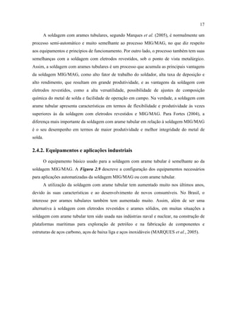 17
A soldagem com arames tubulares, segundo Marques et al. (2005), é normalmente um
processo semi-automático e muito semelhante ao processo MIG/MAG, no que diz respeito
aos equipamentos e princípios de funcionamento. Por outro lado, o processo também tem suas
semelhanças com a soldagem com eletrodos revestidos, sob o ponto de vista metalúrgico.
Assim, a soldagem com arames tubulares é um processo que acumula as principais vantagens
da soldagem MIG/MAG, como alto fator de trabalho do soldador, alta taxa de deposição e
alto rendimento, que resultam em grande produtividade, e as vantagens da soldagem com
eletrodos revestidos, como a alta versatilidade, possibilidade de ajustes de composição
química do metal de solda e facilidade de operação em campo. Na verdade, a soldagem com
arame tubular apresenta características em termos de flexibilidade e produtividade às vezes
superiores às da soldagem com eletrodos revestidos e MIG/MAG. Para Fortes (2004), a
diferença mais importante da soldagem com arame tubular em relação à soldagem MIG/MAG
é o seu desempenho em termos de maior produtividade e melhor integridade do metal de
solda.
2.4.2. Equipamentos e aplicações industriais
O equipamento básico usado para a soldagem com arame tubular é semelhante ao da
soldagem MIG/MAG. A Figura 2.9 descreve a configuração dos equipamentos necessários
para aplicações automatizadas da soldagem MIG/MAG ou com arame tubular.
A utilização da soldagem com arame tubular tem aumentado muito nos últimos anos,
devido às suas características e ao desenvolvimento de novos consumíveis. No Brasil, o
interesse por arames tubulares também tem aumentado muito. Assim, além de ser uma
alternativa à soldagem com eletrodos revestidos e arames sólidos, em muitas situações a
soldagem com arame tubular tem sido usada nas indústrias naval e nuclear, na construção de
plataformas marítimas para exploração de petróleo e na fabricação de componentes e
estruturas de aços carbono, aços de baixa liga e aços inoxidáveis (MARQUES et al., 2005).
 