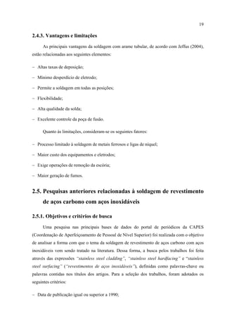 19
2.4.3. Vantagens e limitações
As principais vantagens da soldagem com arame tubular, de acordo com Jeffus (2004),
estão relacionadas aos seguintes elementos:
− Altas taxas de deposição;
− Mínimo desperdício de eletrodo;
− Permite a soldagem em todas as posições;
− Flexibilidade;
− Alta qualidade da solda;
− Excelente controle da poça de fusão.
Quanto às limitações, consideram-se os seguintes fatores:
− Processo limitado à soldagem de metais ferrosos e ligas de níquel;
− Maior custo dos equipamentos e eletrodos;
− Exige operações de remoção da escória;
− Maior geração de fumos.
2.5. Pesquisas anteriores relacionadas à soldagem de revestimento
de aços carbono com aços inoxidáveis
2.5.1. Objetivos e critérios de busca
Uma pesquisa nas principais bases de dados do portal de periódicos da CAPES
(Coordenação de Aperfeiçoamento de Pessoal de Nível Superior) foi realizada com o objetivo
de analisar a forma com que o tema da soldagem de revestimento de aços carbono com aços
inoxidáveis vem sendo tratado na literatura. Dessa forma, a busca pelos trabalhos foi feita
através das expressões “stainless steel cladding”, “stainless steel hardfacing” e “stainless
steel surfacing” (“revestimentos de aços inoxidáveis”), definidas como palavras-chave ou
palavras contidas nos títulos dos artigos. Para a seleção dos trabalhos, foram adotados os
seguintes critérios:
− Data de publicação igual ou superior a 1990;
 