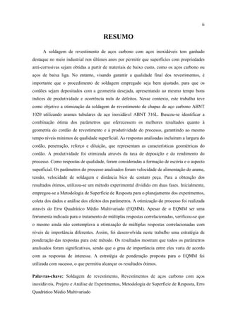 ii
RESUMO
A soldagem de revestimento de aços carbono com aços inoxidáveis tem ganhado
destaque no meio industrial nos últimos anos por permitir que superfícies com propriedades
anti-corrosivas sejam obtidas a partir de materiais de baixo custo, como os aços carbono ou
aços de baixa liga. No entanto, visando garantir a qualidade final dos revestimentos, é
importante que o procedimento de soldagem empregado seja bem ajustado, para que os
cordões sejam depositados com a geometria desejada, apresentando ao mesmo tempo bons
índices de produtividade e ocorrência nula de defeitos. Nesse contexto, este trabalho teve
como objetivo a otimização da soldagem de revestimento de chapas de aço carbono ABNT
1020 utilizando arames tubulares de aço inoxidável ABNT 316L. Buscou-se identificar a
combinação ótima dos parâmetros que oferecessem os melhores resultados quanto à
geometria do cordão de revestimento e à produtividade do processo, garantindo ao mesmo
tempo níveis mínimos de qualidade superficial. As respostas analisadas incluíram a largura do
cordão, penetração, reforço e diluição, que representam as características geométricas do
cordão. A produtividade foi otimizada através da taxa de deposição e do rendimento do
processo. Como respostas de qualidade, foram consideradas a formação de escória e o aspecto
superficial. Os parâmetros do processo analisados foram velocidade de alimentação do arame,
tensão, velocidade de soldagem e distância bico de contato peça. Para a obtenção dos
resultados ótimos, utilizou-se um método experimental dividido em duas fases. Inicialmente,
empregou-se a Metodologia de Superfície de Resposta para o planejamento dos experimentos,
coleta dos dados e análise dos efeitos dos parâmetros. A otimização do processo foi realizada
através do Erro Quadrático Médio Multivariado (EQMM). Apesar de o EQMM ser uma
ferramenta indicada para o tratamento de múltiplas respostas correlacionadas, verificou-se que
o mesmo ainda não contemplava a otimização de múltiplas respostas correlacionadas com
níveis de importância diferentes. Assim, foi desenvolvida neste trabalho uma estratégia de
ponderação das respostas para este método. Os resultados mostram que todos os parâmetros
analisados foram significativos, sendo que o grau de importância entre eles varia de acordo
com as respostas de interesse. A estratégia de ponderação proposta para o EQMM foi
utilizada com sucesso, o que permitiu alcançar os resultados ótimos.
Palavras-chave: Soldagem de revestimento, Revestimentos de aços carbono com aços
inoxidáveis, Projeto e Análise de Experimentos, Metodologia de Superfície de Resposta, Erro
Quadrático Médio Multivariado
 