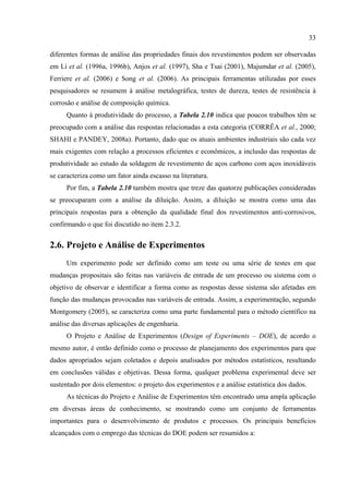 33
diferentes formas de análise das propriedades finais dos revestimentos podem ser observadas
em Li et al. (1996a, 1996b), Anjos et al. (1997), Sha e Tsai (2001), Majumdar et al. (2005),
Ferriere et al. (2006) e Song et al. (2006). As principais ferramentas utilizadas por esses
pesquisadores se resumem à análise metalográfica, testes de dureza, testes de resistência à
corrosão e análise de composição química.
Quanto à produtividade do processo, a Tabela 2.10 indica que poucos trabalhos têm se
preocupado com a análise das respostas relacionadas a esta categoria (CORRÊA et al., 2000;
SHAHI e PANDEY, 2008a). Portanto, dado que os atuais ambientes industriais são cada vez
mais exigentes com relação a processos eficientes e econômicos, a inclusão das respostas de
produtividade ao estudo da soldagem de revestimento de aços carbono com aços inoxidáveis
se caracteriza como um fator ainda escasso na literatura.
Por fim, a Tabela 2.10 também mostra que treze das quatorze publicações consideradas
se preocuparam com a análise da diluição. Assim, a diluição se mostra como uma das
principais respostas para a obtenção da qualidade final dos revestimentos anti-corrosivos,
confirmando o que foi discutido no item 2.3.2.
2.6. Projeto e Análise de Experimentos
Um experimento pode ser definido como um teste ou uma série de testes em que
mudanças propositais são feitas nas variáveis de entrada de um processo ou sistema com o
objetivo de observar e identificar a forma como as respostas desse sistema são afetadas em
função das mudanças provocadas nas variáveis de entrada. Assim, a experimentação, segundo
Montgomery (2005), se caracteriza como uma parte fundamental para o método científico na
análise das diversas aplicações de engenharia.
O Projeto e Análise de Experimentos (Design of Experiments – DOE), de acordo o
mesmo autor, é então definido como o processo de planejamento dos experimentos para que
dados apropriados sejam coletados e depois analisados por métodos estatísticos, resultando
em conclusões válidas e objetivas. Dessa forma, qualquer problema experimental deve ser
sustentado por dois elementos: o projeto dos experimentos e a análise estatística dos dados.
As técnicas do Projeto e Análise de Experimentos têm encontrado uma ampla aplicação
em diversas áreas de conhecimento, se mostrando como um conjunto de ferramentas
importantes para o desenvolvimento de produtos e processos. Os principais benefícios
alcançados com o emprego das técnicas do DOE podem ser resumidos a:
 