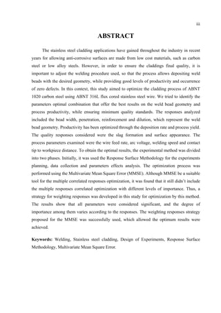 iii
ABSTRACT
The stainless steel cladding applications have gained throughout the industry in recent
years for allowing anti-corrosive surfaces are made from low cost materials, such as carbon
steel or low alloy steels. However, in order to ensure the claddings final quality, it is
important to adjust the welding procedure used, so that the process allows depositing weld
beads with the desired geometry, while providing good levels of productivity and occurrence
of zero defects. In this context, this study aimed to optimize the cladding process of ABNT
1020 carbon steel using ABNT 316L flux cored stainless steel wire. We tried to identify the
parameters optimal combination that offer the best results on the weld bead geometry and
process productivity, while ensuring minimum quality standards. The responses analyzed
included the bead width, penetration, reinforcement and dilution, which represent the weld
bead geometry. Productivity has been optimized through the deposition rate and process yield.
The quality responses considered were the slag formation and surface appearance. The
process parameters examined were the wire feed rate, arc voltage, welding speed and contact
tip to workpiece distance. To obtain the optimal results, the experimental method was divided
into two phases. Initially, it was used the Response Surface Methodology for the experiments
planning, data collection and parameters effects analysis. The optimization process was
performed using the Multivariate Mean Square Error (MMSE). Although MMSE be a suitable
tool for the multiple correlated responses optimization, it was found that it still didn’t include
the multiple responses correlated optimization with different levels of importance. Thus, a
strategy for weighting responses was developed in this study for optimization by this method.
The results show that all parameters were considered significant, and the degree of
importance among them varies according to the responses. The weighting responses strategy
proposed for the MMSE was successfully used, which allowed the optimum results were
achieved.
Keywords: Welding, Stainless steel cladding, Design of Experiments, Response Surface
Methodology, Multivariate Mean Square Error.
 