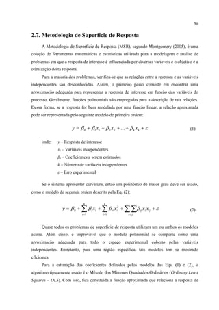 36
2.7. Metodologia de Superfície de Resposta
A Metodologia de Superfície de Resposta (MSR), segundo Montgomery (2005), é uma
coleção de ferramentas matemáticas e estatísticas utilizada para a modelagem e análise de
problemas em que a resposta de interesse é influenciada por diversas variáveis e o objetivo é a
otimização desta resposta.
Para a maioria dos problemas, verifica-se que as relações entre a resposta e as variáveis
independentes são desconhecidas. Assim, o primeiro passo consiste em encontrar uma
aproximação adequada para representar a resposta de interesse em função das variáveis do
processo. Geralmente, funções polinomiais são empregadas para a descrição de tais relações.
Dessa forma, se a resposta for bem modelada por uma função linear, a relação aproximada
pode ser representada pelo seguinte modelo de primeira ordem:
εββββ +++++= kk xxxy ...22110 (1)
onde: y – Resposta de interesse
xi – Variáveis independentes
βi – Coeficientes a serem estimados
k – Número de variáveis independentes
ε – Erro experimental
Se o sistema apresentar curvatura, então um polinômio de maior grau deve ser usado,
como o modelo de segunda ordem descrito pela Eq. (2):
εββββ ++++= ∑ ∑∑∑ = <=
jiij
k
i ji
iiii
k
i
i xxxxy
1
2
1
0 (2)
Quase todos os problemas de superfície de resposta utilizam um ou ambos os modelos
acima. Além disso, é improvável que o modelo polinomial se comporte como uma
aproximação adequada para todo o espaço experimental coberto pelas variáveis
independentes. Entretanto, para uma região específica, tais modelos tem se mostrado
eficientes.
Para a estimação dos coeficientes definidos pelos modelos das Eqs. (1) e (2), o
algoritmo tipicamente usado é o Método dos Mínimos Quadrados Ordinários (Ordinary Least
Squares – OLS). Com isso, fica construída a função aproximada que relaciona a resposta de
 