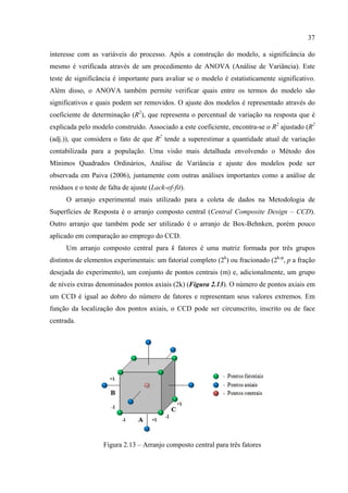 37
interesse com as variáveis do processo. Após a construção do modelo, a significância do
mesmo é verificada através de um procedimento de ANOVA (Análise de Variância). Este
teste de significância é importante para avaliar se o modelo é estatisticamente significativo.
Além disso, o ANOVA também permite verificar quais entre os termos do modelo são
significativos e quais podem ser removidos. O ajuste dos modelos é representado através do
coeficiente de determinação (R2
), que representa o percentual de variação na resposta que é
explicada pelo modelo construído. Associado a este coeficiente, encontra-se o R2
ajustado (R2
(adj.)), que considera o fato de que R2
tende a superestimar a quantidade atual de variação
contabilizada para a população. Uma visão mais detalhada envolvendo o Método dos
Mínimos Quadrados Ordinários, Análise de Variância e ajuste dos modelos pode ser
observada em Paiva (2006), juntamente com outras análises importantes como a análise de
resíduos e o teste de falta de ajuste (Lack-of-fit).
O arranjo experimental mais utilizado para a coleta de dados na Metodologia de
Superfícies de Resposta é o arranjo composto central (Central Composite Design – CCD).
Outro arranjo que também pode ser utilizado é o arranjo de Box-Behnken, porém pouco
aplicado em comparação ao emprego do CCD.
Um arranjo composto central para k fatores é uma matriz formada por três grupos
distintos de elementos experimentais: um fatorial completo (2k
) ou fracionado (2k-p
, p a fração
desejada do experimento), um conjunto de pontos centrais (m) e, adicionalmente, um grupo
de níveis extras denominados pontos axiais (2k) (Figura 2.13). O número de pontos axiais em
um CCD é igual ao dobro do número de fatores e representam seus valores extremos. Em
função da localização dos pontos axiais, o CCD pode ser circunscrito, inscrito ou de face
centrada.
Figura 2.13 – Arranjo composto central para três fatores
 