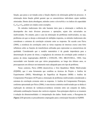 39
função, que passa a ser tratada como a função objetivo de otimização global do processo. A
otimização desta função global garante que as características individuais sejam também
otimizadas. Dentro desta abordagem, métodos como o desirability e os índices de capacidade
Cp, Cpk e Cpm podem ser citados como exemplos.
Os métodos tradicionais têm sido bastante úteis para a otimização e melhoria do
desempenho dos mais diversos processos e operações, sejam eles univariados ou
multivariados. No entanto, para o caso da otimização de problemas multivariados, ou seja,
problemas em que se deseja a otimização de múltiplas respostas, os métodos tradicionais não
consideram a estrutura de correlação existente entre as respostas. De acordo com Paiva
(2008), a existência de correlações entre as várias respostas de interesse exerce uma forte
influência sobre as funções de transferência utilizadas para representar as características de
qualidade. Considerando que o modelo matemático é de grande importância para a
determinação do ponto de ótimo, a negligência da estrutura de correlação pode conduzir a
pontos de ótimo inapropriados (KHURI e CONLON, 1981; BRATCHELL, 1989). Esta
necessidade vem fazendo com que vários pesquisadores, ao longo dos últimos anos, se
preocupassem em oferecer um tratamento mais adequado para este tipo de problema.
Nesse contexto, Paiva (2008) desenvolveu o Erro Quadrático Médio Multivariado
(EQMM), que é uma ferramenta que combina as técnicas do Projeto e Análise de
Experimentos (DOE), Metodologia de Superfície de Resposta (MSR) e Análise de
Componentes Principais (ACP) para a otimização de problemas multivariados considerando a
estrutura de correlação existente entre as respostas. A Análise de Componentes Principais,
conforme apresentado por Paiva (2006), é uma técnica estatística multivariada que se dedica à
explicação da estrutura de variância-covariância existente entre um conjunto de dados,
utilizando combinações lineares das variáveis originais. Seus principais objetivos se resumem
à redução da dimensionalidade e à interpretação dos dados. Sendo assim, o fluxograma da
Figura 2.14 apresenta os procedimentos empregados para a otimização baseada no EQMM.
 