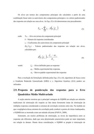 41
Os alvos em termos dos componentes principais são calculados a partir de uma
combinação linear entre os autovetores dos componentes principais e os valores padronizados
das respostas em relação aos seus alvos. As Eqs. (5) e (6) demonstram este procedimento:
( )∑=
⋅=
k
j
yjjPC j
yZcT
1
ζ (5)
onde: TPC – Alvo em termos do componente principal
k – Número de respostas consideradas
cj – Coeficientes dos autovetores do componente principal
Z(yj⏐ζyj) – Valores padronizados das respostas em relação aos alvos,
calculados por:
( )
j
jj
j
y
yy
yjyZ
σ
μζ
ζ
−
= (6)
sendo: ζyj – Alvos definidos para as respostas
μyj – Média experimental das respostas
σyj – Desvio-padrão experimental das respostas
Para a resolução da formulação definida pelas Eqs. (3) e (4), algoritmos de busca como
o Gradiente Reduzido Generalizado (GRG) e o Algoritmo Genético (GA) podem ser
utilizados.
2.9. Proposta de ponderação das respostas para o Erro
Quadrático Médio Multivariado
A seção anterior mostrou que a principal vantagem do EQMM em relação aos métodos
tradicionais de otimização diz respeito ao fato desta ferramenta tratar da otimização de
múltiplas respostas considerando a estrutura de correlação existente entre elas. Na medida em
que a negligência dessa estrutura de correlação pode conduzir a pontos de ótimo inadequados,
o EQMM tem se mostrado como um método eficiente (PAIVA, 2008).
Entretanto, em muitos problemas de otimização, os níveis de importância entre as
respostas são diferentes, dado que uma determinada característica pode ser mais importante
em relação às demais. Diante dessa consideração, o EQMM se propõe à otimização de
 