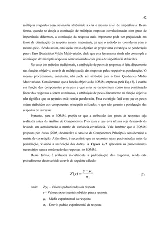 42
múltiplas respostas correlacionadas atribuindo a elas o mesmo nível de importância. Dessa
forma, quando se deseja a otimização de múltiplas respostas correlacionadas com graus de
importância diferentes, a otimização da resposta mais importante pode ser prejudicada em
favor da otimização da resposta menos importante, já que o método as considerou com o
mesmo peso. Sendo assim, esta seção tem o objetivo de propor uma estratégia de ponderação
para o Erro Quadrático Médio Multivariado, dado que esta ferramenta ainda não contempla a
otimização de múltiplas respostas correlacionadas com graus de importância diferentes.
No caso dos métodos tradicionais, a atribuição de pesos às respostas é feita diretamente
nas funções objetivo, através da multiplicação das respostas pelas respectivas ponderações. O
mesmo procedimento, entretanto, não pode ser atribuído para o Erro Quadrático Médio
Multivariado. Considerando que a função objetivo do EQMM, expressa pela Eq. (3), é escrita
em função dos componentes principais e que estes se caracterizam como uma combinação
linear das respostas a serem otimizadas, a atribuição de pesos diretamente na função objetivo
não significa que as repostas estão sendo ponderadas. Essa estratégia fará com que os pesos
sejam atribuídos aos componentes principais utilizados, o que não garante a ponderação das
respostas de interesse.
Portanto, para o EQMM, propõe-se que a atribuição dos pesos às respostas seja
realizada antes da Análise de Componentes Principais e que esta última seja desenvolvida
levando em consideração a matriz de variância-covariância. Vale lembrar que o EQMM
proposto por Paiva (2008) desenvolve a Análise de Componentes Principais considerando a
matriz de correlação. Além disso, é necessário que as respostas sejam padronizadas antes da
ponderação, visando à unificação dos dados. A Figura 2.15 apresenta os procedimentos
necessários para a ponderação das respostas no EQMM.
Dessa forma, é realizada inicialmente a padronização das respostas, sendo este
procedimento desenvolvido através do seguinte cálculo:
y
yy
yZ
σ
μ−
=)( (7)
onde: Z(y) – Valores padronizados da resposta
y – Valores experimentais obtidos para a resposta
μy – Média experimental da resposta
σy – Desvio-padrão experimental da resposta
 