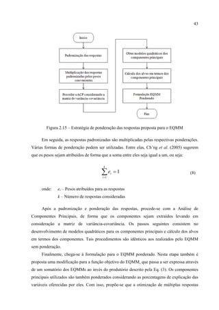 43
Figura 2.15 – Estratégia de ponderação das respostas proposta para o EQMM
Em seguida, as respostas padronizadas são multiplicadas pelas respectivas ponderações.
Várias formas de ponderação podem ser utilizadas. Entre elas, Ch’ng et al. (2005) sugerem
que os pesos sejam atribuídos de forma que a soma entre eles seja igual a um, ou seja:
1
1
=∑=
k
i
ie (8)
onde: ei – Pesos atribuídos para as respostas
k – Número de respostas consideradas
Após a padronização e ponderação das respostas, procede-se com a Análise de
Componentes Principais, de forma que os componentes sejam extraídos levando em
consideração a matriz de variância-covariância. Os passos seguintes consistem no
desenvolvimento de modelos quadráticos para os componentes principais e cálculo dos alvos
em termos dos componentes. Tais procedimentos são idênticos aos realizados pelo EQMM
sem ponderação.
Finalmente, chega-se à formulação para o EQMM ponderado. Nesta etapa também é
proposta uma modificação para a função objetivo do EQMM, que passa a ser expressa através
de um somatório dos EQMMs ao invés do produtório descrito pela Eq. (3). Os componentes
principais utilizados são também ponderados considerando as porcentagens de explicação das
variáveis oferecidas por eles. Com isso, propõe-se que a otimização de múltiplas respostas
 