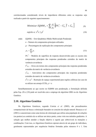 44
correlacionadas considerando níveis de importância diferentes entre as respostas seja
realizada a partir do seguinte equacionamento:
( )[ ]∑=
+−=
n
i
PCPCi
T
i
P ii
TPCEQMMMinimizar
1
*2**
λ
ρ
ρ
(9)
sujeito a: xT
x ≤ ρ2
(10)
onde: EQMMP – Erro Quadrático Médio Multivariado Ponderado
n – Número de componentes principais utilizados
ρi – Porcentagens de explicação dos componentes principais
∑=
=
n
i
iT
1
ρρ (11)
PCi
*
– Modelos de superfície de resposta desenvolvidos para os escores dos
componentes principais das respostas ponderadas extraídos da matriz de
variância-covariância
T*
PCi – Alvos em termos dos componentes principais das respostas ponderadas
extraídos da matriz de variância-covariância
λ*
PCi – Autovalores dos componentes principais das respostas ponderadas
extraídos da matriz de variância-covariância
xT
x ≤ ρ2
– Restrição do espaço experimental para regiões esféricas (no caso de
se utilizar um arranjo CCD), ρ = α
Semelhantemente ao que ocorre no EQMM sem ponderação, a formulação definida
pelas Eqs. (9) e (10) pode ser resolvida com o emprego do algoritmo GRG ou do Algoritmo
Genético.
2.10. Algoritmo Genético
Os Algoritmos Genéticos, segundo Correia et al. (2005), são procedimentos
computacionais de busca e otimização baseados no conceito de seleção natural. Busacca et al.
(2001) o caracterizam como uma técnica de otimização que utiliza uma população de soluções
(ou pontos) ao contrário de se utilizar um único ponto, como visto nos métodos gradientes. A
solução que melhor atender a função objetivo á aquela que sobreviverá às mutações e
combinações. Com isso, os Algoritmos Genéticos operam através de um grupo de indivíduos,
geralmente representados por sequências binárias formadas pelos números 0 e 1. Esta
 