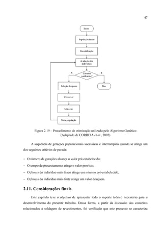 47
Figura 2.19 – Procedimento de otimização utilizado pelo Algoritmo Genético
(Adaptado de CORREIA et al., 2005)
A sequência de gerações populacionais sucessivas é interrompida quando se atinge um
dos seguintes critérios de parada:
− O número de gerações alcança o valor pré-estabelecido;
− O tempo de processamento atinge o valor previsto;
− O fitness do indivíduo mais fraco atinge um mínimo pré-estabelecido;
− O fitness do indivíduo mais forte atinge um valor desejado.
2.11. Considerações finais
Este capítulo teve o objetivo de apresentar todo o suporte teórico necessário para o
desenvolvimento do presente trabalho. Dessa forma, a partir da discussão dos conceitos
relacionados à soldagem de revestimentos, foi verificado que este processo se caracteriza
 