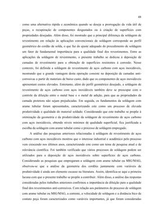 48
como uma alternativa rápida e econômica quando se deseja a prorrogação da vida útil de
peças, a recuperação de componentes desgastados ou à criação de superfícies com
propriedades desejadas. Além disso, foi mostrado que a principal diferença da soldagem de
revestimento em relação às aplicações convencionais de soldagem corresponde ao perfil
geométrico do cordão de solda, o que faz do ajuste adequado do procedimento de soldagem
um fator de fundamental importância para a qualidade final dos revestimentos. Entre as
aplicações da soldagem de revestimento, o presente trabalho se dedicou à deposição de
camadas de revestimento para a obtenção de superfícies resistentes à corrosão. Nesse
contexto, foi definida a soldagem de revestimento de aços carbono com aços inoxidáveis,
mostrando que a grande vantagem desta operação consiste na deposição de camadas anti-
corrosivas a partir de materiais de baixo custo, dado que os componentes de aços inoxidáveis
apresentam custos elevados. Entretanto, além do perfil geométrico desejado, a soldagem de
revestimento de aços carbono com aços inoxidáveis também deve se preocupar com o
controle da diluição entre o metal base e o metal de adição, para que as propriedades da
camada protetora não sejam prejudicadas. Em seguida, os fundamentos da soldagem com
arame tubular foram apresentados, caracterizando este como um processo de elevada
produtividade e qualidade do material soldado. Considerando que este trabalho se propõe à
otimização da geometria e da produtividade da soldagem de revestimento de aços carbono
com aços inoxidáveis, obtendo níveis mínimos de qualidade superficial, fica justificada a
escolha da soldagem com arame tubular como o processo de soldagem empregado.
A análise das pesquisas anteriores relacionadas à soldagem de revestimento de aços
carbono com aços inoxidáveis mostrou que o interesse industrial e acadêmico pelo processo
vem crescendo nos últimos anos, caracterizando este como um tema de pesquisa atual e de
relevância científica. Foi também verificado que vários processos de soldagem podem ser
utilizados para a deposição de aços inoxidáveis sobre superfícies de aços carbono.
Considerando as pesquisas que empregaram a soldagem com arame tubular ou MIG/MAG,
observou-se que a análise da geometria dos cordões juntamente com variáveis de
produtividade é ainda um elemento escasso na literatura. Assim, identifica-se aqui a primeira
lacuna com que o presente trabalho se propõe a contribuir. Além disso, a análise das respostas
consideradas pelos trabalhos anteriores confirmou a importância da diluição para a qualidade
final dos revestimentos anti-corrosivos. Com relação aos parâmetros do processo de soldagem
com arame tubular ou MIG/MAG, a corrente, a velocidade de soldagem e a distância bico de
contato peça foram caracterizados como variáveis importantes, já que foram consideradas
 