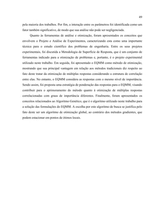 49
pela maioria dos trabalhos. Por fim, a interação entre os parâmetros foi identificada como um
fator também significativo, de modo que sua análise não pode ser negligenciada.
Quanto às ferramentas de análise e otimização, foram apresentados os conceitos que
envolvem o Projeto e Análise de Experimentos, caracterizando esta como uma importante
técnica para o estudo científico dos problemas de engenharia. Entre os seus projetos
experimentais, foi discutida a Metodologia de Superfície de Resposta, que é um conjunto de
ferramentas indicado para a otimização de problemas e, portanto, é o projeto experimental
utilizado neste trabalho. Em seguida, foi apresentado o EQMM como método de otimização,
mostrando que sua principal vantagem em relação aos métodos tradicionais diz respeito ao
fato deste tratar da otimização de múltiplas respostas considerando a estrutura de correlação
entre elas. No entanto, o EQMM considera as respostas com o mesmo nível de importância.
Sendo assim, foi proposta uma estratégia de ponderação das respostas para o EQMM, visando
contribuir para o aprimoramento do método quanto à otimização de múltiplas respostas
correlacionadas com graus de importância diferentes. Finalmente, foram apresentados os
conceitos relacionados ao Algoritmo Genético, que é o algoritmo utilizado neste trabalho para
a solução das formulações do EQMM. A escolha por este algoritmo de busca se justifica pelo
fato deste ser um algoritmo de otimização global, ao contrário dos métodos gradientes, que
podem estacionar em pontos de ótimos locais.
 