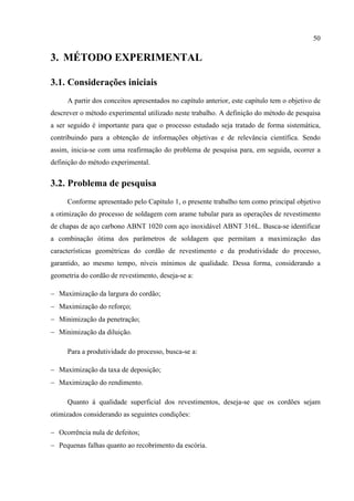 50
3. MÉTODO EXPERIMENTAL
3.1. Considerações iniciais
A partir dos conceitos apresentados no capítulo anterior, este capítulo tem o objetivo de
descrever o método experimental utilizado neste trabalho. A definição do método de pesquisa
a ser seguido é importante para que o processo estudado seja tratado de forma sistemática,
contribuindo para a obtenção de informações objetivas e de relevância científica. Sendo
assim, inicia-se com uma reafirmação do problema de pesquisa para, em seguida, ocorrer a
definição do método experimental.
3.2. Problema de pesquisa
Conforme apresentado pelo Capítulo 1, o presente trabalho tem como principal objetivo
a otimização do processo de soldagem com arame tubular para as operações de revestimento
de chapas de aço carbono ABNT 1020 com aço inoxidável ABNT 316L. Busca-se identificar
a combinação ótima dos parâmetros de soldagem que permitam a maximização das
características geométricas do cordão de revestimento e da produtividade do processo,
garantido, ao mesmo tempo, níveis mínimos de qualidade. Dessa forma, considerando a
geometria do cordão de revestimento, deseja-se a:
− Maximização da largura do cordão;
− Maximização do reforço;
− Minimização da penetração;
− Minimização da diluição.
Para a produtividade do processo, busca-se a:
− Maximização da taxa de deposição;
− Maximização do rendimento.
Quanto à qualidade superficial dos revestimentos, deseja-se que os cordões sejam
otimizados considerando as seguintes condições:
− Ocorrência nula de defeitos;
− Pequenas falhas quanto ao recobrimento da escória.
 