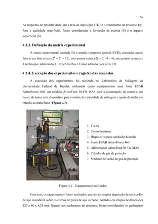 56
As respostas de produtividade são a taxa de deposição (TD) e o rendimento do processo (η).
Para a qualidade superficial, foram consideradas a formação de escória (E) e o aspecto
superficial (S).
4.2.3. Definição da matriz experimental
A matriz experimental adotada foi o arranjo composto central (CCD), contendo quatro
fatores em dois níveis (2k
= 24
= 16), oito pontos axiais (2k = 2 ⋅ 4 = 8), sete pontos centrais e
1 replicação, totalizando 31 experimentos. O valor adotado para α foi 2,0.
4.2.4. Execução dos experimentos e registro das respostas
A execução dos experimentos foi realizada no Laboratório de Soldagem da
Universidade Federal de Itajubá, utilizando como equipamentos uma fonte ESAB
AristoPower 460, um módulo AristoFeed 30-4W MA6 para a alimentação do arame e um
banco de testes com dispositivo para controle da velocidade de soldagem e ajuste da tocha em
relação ao metal base (Figura 4.1).
1. Tocha
2. Corpo de prova
3. Dispositivo para condução da tocha
4. Fonte ESAB AristoPower 460
5. Alimentador AristoFeed 30-4W MA6
6. Cilindro de gás de proteção
7. Medidor de vazão do gás de proteção
Figura 4.1 – Equipamentos utilizados
Com isso, os experimentos foram realizados através da simples deposição de um cordão
de aço inoxidável sobre os corpos de prova de aço carbono, cortados em chapas de dimensões
120 x 60 x 6,35 mm. Quanto aos parâmetros do processo, foram considerados os parâmetros
 