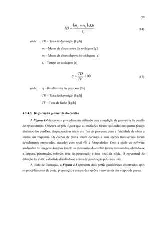 59
( )
s
if
t
mm
TD
6,3⋅−
= (14)
onde: TD – Taxa de deposição [kg/h]
mi – Massa da chapa antes da soldagem [g]
mf – Massa da chapa depois da soldagem [g]
ts – Tempo de soldagem [s]
100⋅=
TF
TD
η (15)
onde: η – Rendimento do processo [%]
TD – Taxa de deposição [kg/h]
TF – Taxa de fusão [kg/h]
4.2.4.3. Registro da geometria do cordão
A Figura 4.4 descreve o procedimento utilizado para a medição da geometria do cordão
de revestimento. Observa-se pela figura que as medições foram realizadas em quatro pontos
distintos dos cordões, desprezando o início e o fim do processo, com a finalidade de obter a
média das respostas. Os corpos de prova foram cortados e suas seções transversais foram
devidamente preparadas, atacadas com nital 4% e fotografadas. Com a ajuda do software
analisador de imagens Analysis Doc®, as dimensões do cordão foram mensuradas, obtendo-se
a largura, penetração, reforço, área de penetração e área total da solda. O percentual de
diluição foi então calculado dividindo-se a área de penetração pela área total.
A título de ilustração, a Figura 4.5 apresenta dois perfis geométricos observados após
os procedimentos de corte, preparação e ataque das seções transversais dos corpos de prova.
 