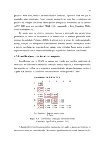 79
processo. Além disso, tendo-se em mãos modelos confiáveis, é possível fazer com que os
resultados sejam otimizados. Nesse contexto, desenvolve-se nesta fase a otimização do
processo de soldagem com arame tubular para as operações de revestimento de aço carbono
ABNT 1020 com aço inoxidável ABNT 316L empregando o Erro Quadrático Médio
Multivariado (EQMM).
De acordo com os objetivos propostos, busca-se a otimização das características
geométricas do cordão de revestimento e da produtividade do processo, garantindo níveis
mínimos de qualidade. Portanto, o EQMM é aplicado sobre a largura do cordão, penetração,
reforço, diluição, taxa de deposição e rendimento do processo. Quanto à formação de escória
e aspecto superficial, tais respostas foram tratadas como restrições. Sendo assim, as seções
seguintes desenvolvem as etapas consideradas pela segunda fase do método experimental.
4.3.1. Análise da correlação entre as respostas
Considerando que o EQMM se destaca em relação aos métodos tradicionais de
otimização por considerar a estrutura de correlação entre as respostas, o primeiro passo desta
fase consiste em verificar se as respostas a serem otimizadas são correlacionadas. Assim, a
Figura 4.26 apresenta as correlações entre as respostas, obtidas pelo MINITAB®.
Figura 4.26 – Estrutura de correlação entre as respostas
(Correlação significativa: p-value < 0,05)
A figura anterior mostra uma estrutura mediana de correlação, já que as respostas não se
encontram fortemente correlacionadas. No entanto, aproximadamente metade das correlações
 