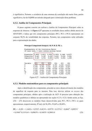 80
é significativa. Portanto, a existência de uma estrutura de correlação não muito forte, porém
significativa, faz do EQMM um método adequado para a otimização deste problema.
4.3.2. Análise de Componentes Principais
O passo seguinte consiste em realizar a Análise de Componentes Principais sobre as
respostas de interesse. A Figura 4.27 apresenta os resultados dessa análise obtida através do
MINITAB® e indica que três componentes principais (PC1, PC2 e PC3) representam em
conjunto 90,5% da variabilidade das respostas. Portanto, tais componentes serão utilizados
para a representação dos dados.
Figura 4.27 – Análise de Componentes Principais
4.3.3. Modelos matemáticos para os componentes principais
Após a identificação dos componentes, procede-se com o desenvolvimento dos modelos
de superfície de resposta para os mesmos. Para isso, deve-se utilizar os escores dos
componentes principais, obtidos após a realização da ACP. O processo para obtenção dos
modelos quadráticos é idêntico ao apresentado nas seções 4.2.5 e 4.2.6. Sendo assim, as Eqs.
(25) – (27) descrevem os modelos finais desenvolvidos para PC1, PC2 e PC3, os quais
apresentaram, respectivamente, R2
(adj.) de 96,34%, 93,64% e 88,48%.
PC1 = - 0,201 + 1,164Va + 0,525T - 0,413Vs - 0,957N + 0,127Va2
+ 0,064T2
- 0,092Vs2
+ 0,194N2
0,131VaVs + 0,096TVs - 0,168TN - 0,200VsN (25)
 
