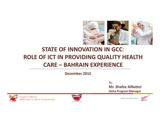 STATE OF INNOVATION IN GCC: 
ROLE OF ICT IN PROVIDING QUALITY HEALTH 
CARE – BAHRAIN EXPERIENCE
External Document
December 2015
By:
Mr. Shafee AlNattei
ISeha Program Manager
 