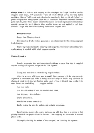 Google Maps is a desktop web mapping service developed by Google. It offers satellite
imagery, street maps, 360° panoramic views of streets (Street View), real-time traffic
conditions (Google Traffic), and route planning for traveling by foot, car, bicycle (inbeta), or
public transportation. Google Maps offers an API that allows maps to be embedded on third-
party websites, and offers a locator for urban businesses and other organizations in numerous
countries around the world. Google Maps satellite images are not updated in real time;
however, Google adds data to their Primary Database on a regular basis.
Project Overview
Project Lane Mapping aims at:
Providing lane-level direction guidance as an enhancement to the existing segment
level directions.
Improving Maps interface by rendering roads as per their real time width unlike every
road rendering in a default width which happens currently.
Process Overview
In order to provide lane level navigational guidance to users, lane data is modeled
over the existing GT segments except NT and ETA segments.
Adding lane data involves the following responsibilities:
Align the segment which you want to model. Lane mapping calls for more accurate
alignment as measured road width is being shown on map in future. Any deviation in
alignment would result in over shoot or under shoot of road width and may overlap with
other features such as building polygons or POIs.
Add road width.
Add the total number of lanes on the road : lane count.
Add lane types : lane attributes.
Cluster intersections.
Provide lane to lane connectivity.
Lastly, contour the lanes for uniform and aesthetic appearance.
Lane Mapping team works on area packages and adds lane data to segments in that
package based on the project scope in that area. Lane mapping has been done in several
phases so far.
Thoroughly checking the number of lanes assigned, and clustering the segments.
 
