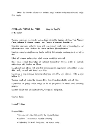 Detect the direction of one ways and two way directions in the street view and assign
them exactly.
COMPANY: PALNAR Inc. (WFH) (Aug 06- Dev 07).
IT Recruiter
Working on contract positions for various direct clients like Verizon wireless, Time Warner
Cable, Johnson & Johnson, Abbott Labs, General Motors and John Deere.
Negotiate wage rates and other terms and conditions of employment with candidates, and
gain commitment from candidates for current and future job requirements.
Meeting aggressive deadlines and handle multiple high priority requirements at any given
time.
Effectively manage and prioritize a high volume requisition workload.
Have broad overall knowledge of technical terminology Proven ability to cultivate
relationships with Vendors and Clients.
Exceptional team player with excellent communication, negotiation and problem solving
skills. Ability to work with limited supervision.
Experience in negotiating & finalizing salary/ rate with GCs, U.S. Citizens , H1B, permit
holders, OPT.
Working on all Job portals like Monster, Dice, Corp-Corp, CareerBuilder and Job Diva.
Experienced on giving Search Strings on all the job portals and extract exact matching
resumes.
Excellent search skills on social networks, Google and free portals.
Courses Done:
Manual Testing.
Responsibilities:
• Involving in writing test case for the product features.
• Identified Test scenarios required for testing.
• Performing functional, Integration, and system testing.
 
