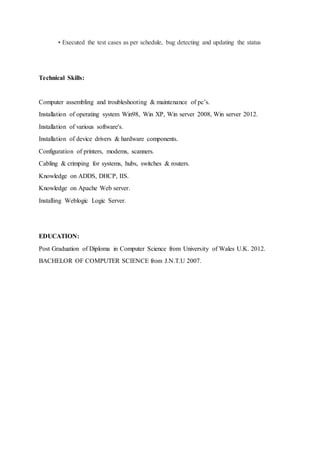 • Executed the test cases as per schedule, bug detecting and updating the status
Technical Skills:
Computer assembling and troubleshooting & maintenance of pc’s.
Installation of operating system Win98, Win XP, Win server 2008, Win server 2012.
Installation of various software's.
Installation of device drivers & hardware components.
Configuration of printers, modems, scanners.
Cabling & crimping for systems, hubs, switches & routers.
Knowledge on ADDS, DHCP, IIS.
Knowledge on Apache Web server.
Installing Weblogic Logic Server.
EDUCATION:
Post Graduation of Diploma in Computer Science from University of Wales U.K. 2012.
BACHELOR OF COMPUTER SCIENCE from J.N.T.U 2007.
 