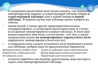 6. в следующем диалоговом окне нужно указать, где сохранить
импортируемые данные: в существующей таблице (опция в
существующей таблице) или в новой (опция в новой
таблице). В первом случае имя таблицы нужно выбрать из
списка;
7. имена полей, а также другие характеристики можно
откорректировал, в следующем диалоговом окне (в случае,
если данные импортируются в новую таблицу). В этом окне
можно изменить имя поля, и если нужно - его тип, а также
посредством опции не импортировать (пропустить) поле
определить: импортировать поле или нет;
8. в очередном окне следует установить поле первичного ключа
для таблицы, выбрав один из предложенных вариантов:
Автоматически создать ключ Access 97 добавляет ключ самостоятельно
Определить следующий ключ Выбор первичного ключа пользователем
Не задавать ключ Первичный ключ отсутствует
9. остается перейти к последнему диалоговому окну мастера и
задать имя импортированной таблицы.
 