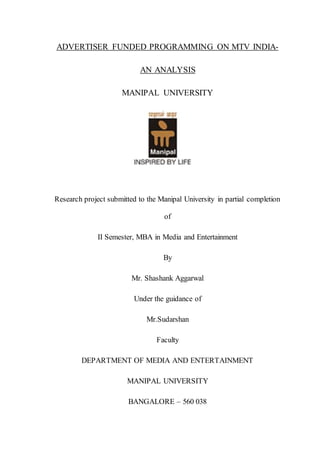 ADVERTISER FUNDED PROGRAMMING ON MTV INDIA-
AN ANALYSIS
MANIPAL UNIVERSITY
Research project submitted to the Manipal University in partial completion
of
II Semester, MBA in Media and Entertainment
By
Mr. Shashank Aggarwal
Under the guidance of
Mr.Sudarshan
Faculty
DEPARTMENT OF MEDIA AND ENTERTAINMENT
MANIPAL UNIVERSITY
BANGALORE – 560 038
 