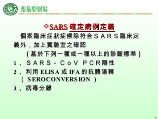 SARS 確定病例定義 個案臨床症狀症候除符合ＳＡＲＳ臨床定 義外，加上實驗室之確認 ( 基於下列一種或一種以上的診斷標準 ) 1 、ＳＡＲＳ - ＣｏＶ ＰＣＲ陽性   2 、利用 ELISA 或 IFA 的抗體陽轉  （ SEROCONVERSION ）  3 、病毒分離 