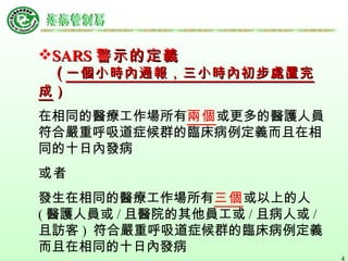 SARS 警示的定義 　 ( 一個小時內通報，三小時內初步處置完成 ）   在相同的醫療工作場所有 兩個 或更多的醫護人員符合嚴重呼吸道症候群的臨床病例定義而且在相同的十日內發病 或者 發生在相同的醫療工作場所有 三個 或以上的人 ( 醫護人員或 / 且醫院的其他員工或 / 且病人或 / 且訪客 )  符合嚴重呼吸道症候群的臨床病例定義而且在相同的十日內發病   